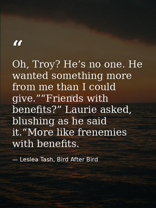 Oh, Troy? He’s no one. He wanted something more from me than I could give.”“Friends with benefits?” Laurie asked, blushi — Leslea Tash, Bird After Bird