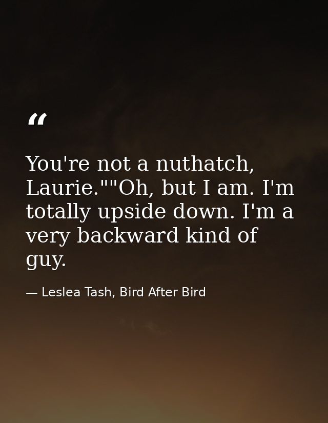 You're not a nuthatch, Laurie.""Oh, but I am. I'm totally upside down. I'm a very backward kind of guy. — Leslea Tash, Bird After Bird