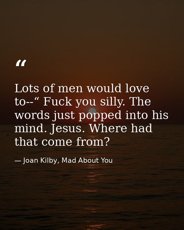 Lots of men would love to--“ Fuck you silly. The words just popped into his mind. Jesus. Where had that come from? — Joan Kilby, Mad About You