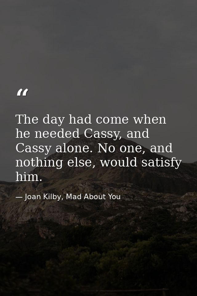 The day had come when he needed Cassy, and Cassy alone. No one, and nothing else, would satisfy him. — Joan Kilby, Mad About You