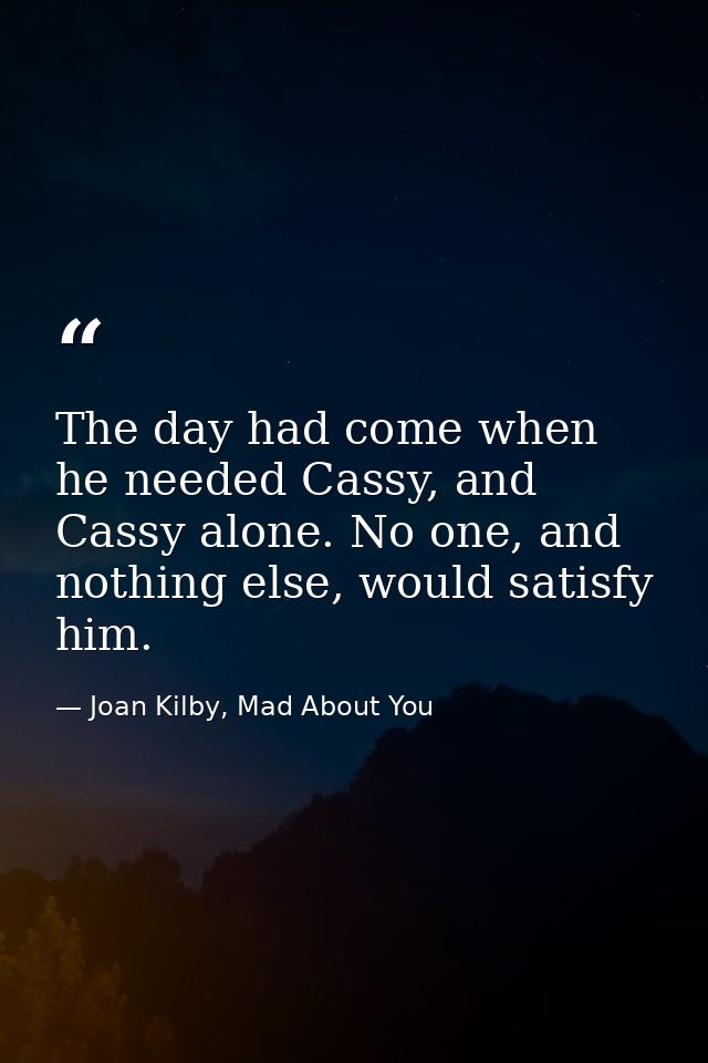 The day had come when he needed Cassy, and Cassy alone. No one, and nothing else, would satisfy him. — Joan Kilby, Mad About You