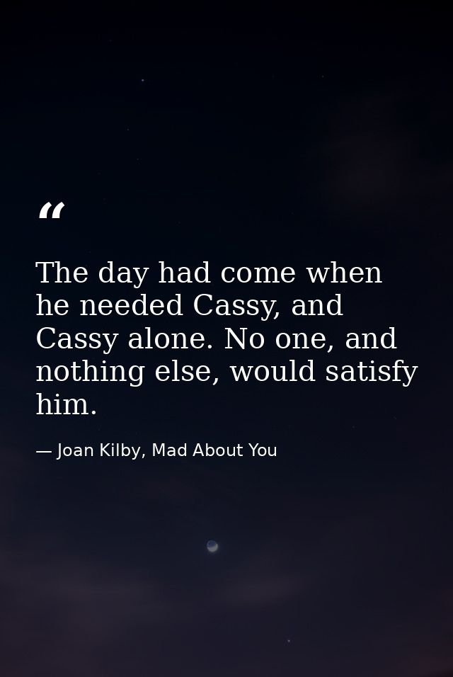 The day had come when he needed Cassy, and Cassy alone. No one, and nothing else, would satisfy him. — Joan Kilby, Mad About You