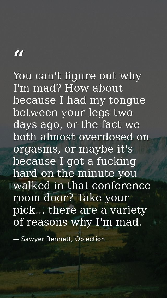 You can't figure out why I'm mad? How about because I had my tongue between your legs two days ago, or the fact we both  — Sawyer Bennett, Objection