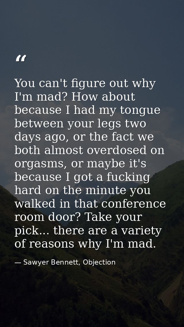 You can't figure out why I'm mad? How about because I had my tongue between your legs two days ago, or the fact we both  — Sawyer Bennett, Objection