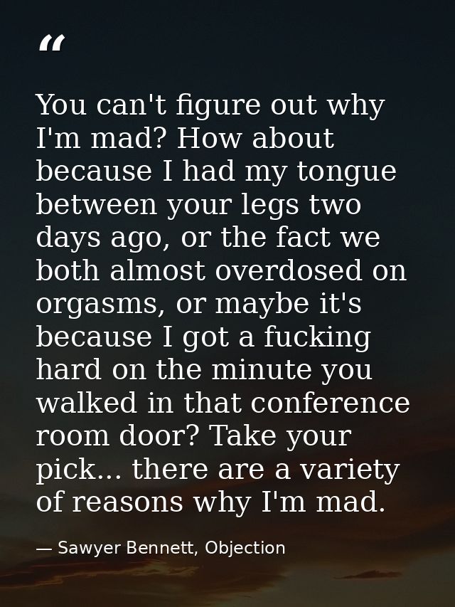 You can't figure out why I'm mad? How about because I had my tongue between your legs two days ago, or the fact we both  — Sawyer Bennett, Objection