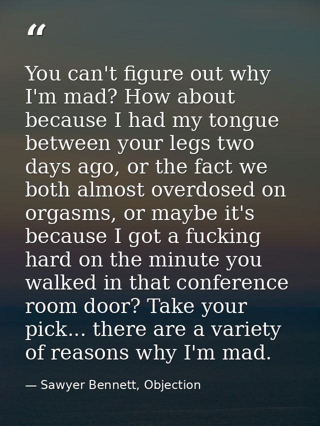 You can't figure out why I'm mad? How about because I had my tongue between your legs two days ago, or the fact we both  — Sawyer Bennett, Objection