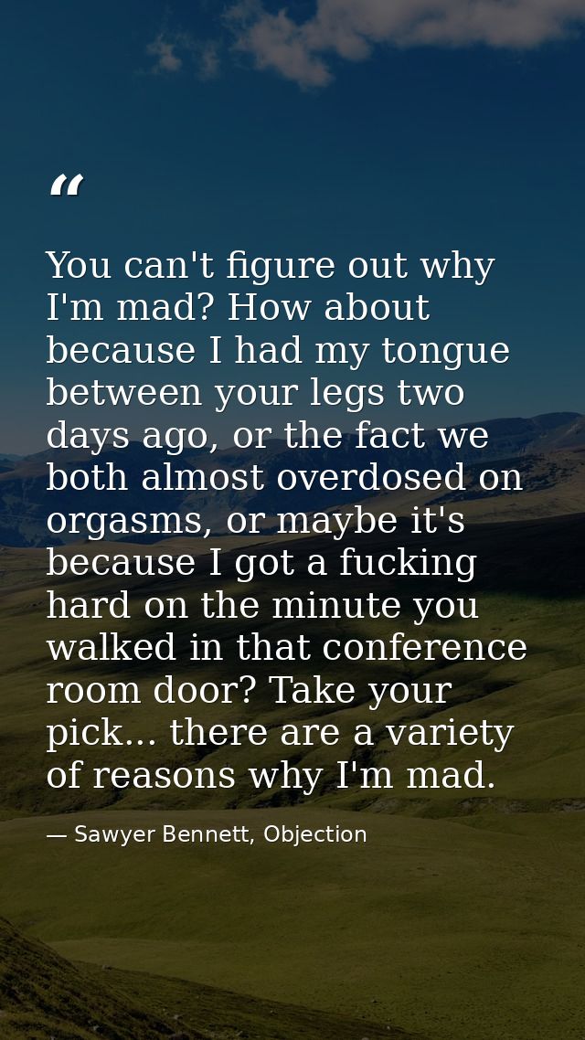 You can't figure out why I'm mad? How about because I had my tongue between your legs two days ago, or the fact we both  — Sawyer Bennett, Objection