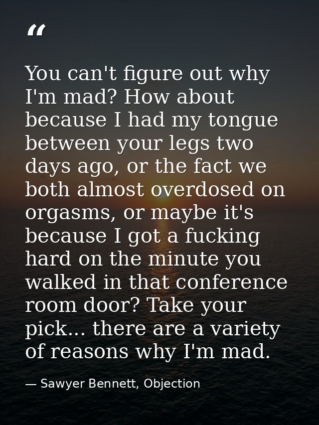 You can't figure out why I'm mad? How about because I had my tongue between your legs two days ago, or the fact we both  — Sawyer Bennett, Objection