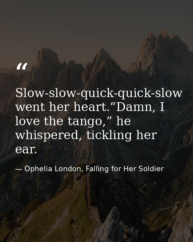 Slow-slow-quick-quick-slow went her heart.“Damn, I love the tango,” he whispered, tickling her ear. — Ophelia London, Falling for Her Soldier
