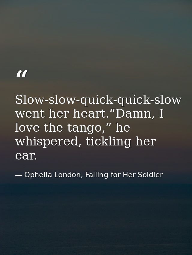 Slow-slow-quick-quick-slow went her heart.“Damn, I love the tango,” he whispered, tickling her ear. — Ophelia London, Falling for Her Soldier