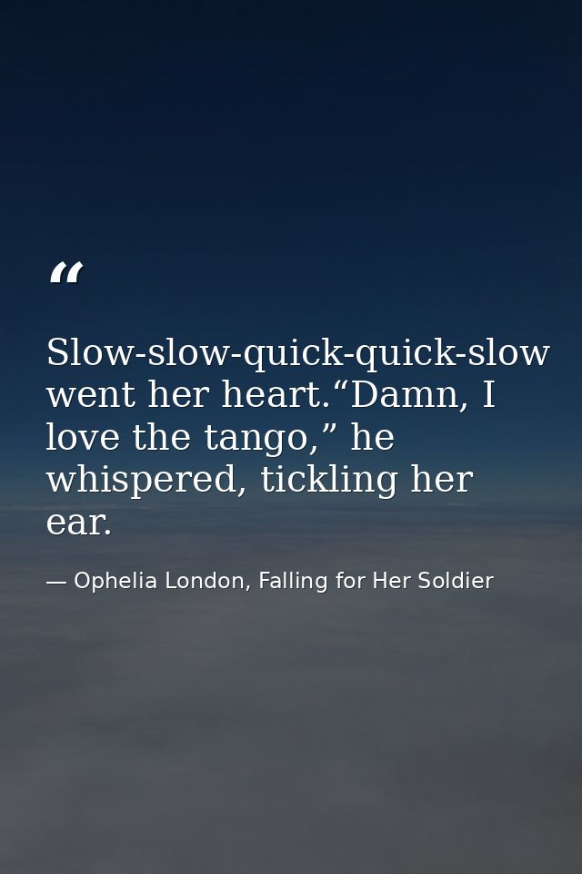 Slow-slow-quick-quick-slow went her heart.“Damn, I love the tango,” he whispered, tickling her ear. — Ophelia London, Falling for Her Soldier