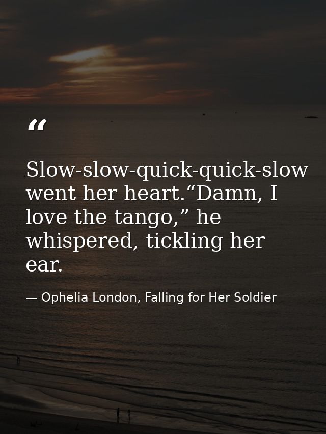 Slow-slow-quick-quick-slow went her heart.“Damn, I love the tango,” he whispered, tickling her ear. — Ophelia London, Falling for Her Soldier