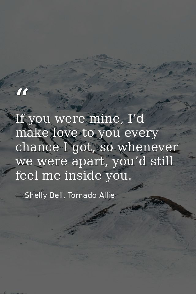 If you were mine, I’d make love to you every chance I got, so whenever we were apart, you’d still feel me inside you. — Shelly Bell, Tornado Allie