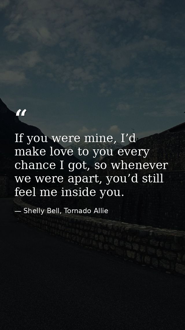 If you were mine, I’d make love to you every chance I got, so whenever we were apart, you’d still feel me inside you. — Shelly Bell, Tornado Allie