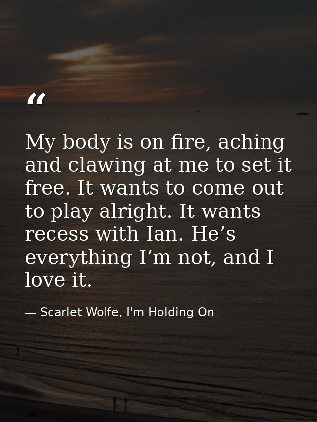 My body is on fire, aching and clawing at me to set it free. It wants to come out to play alright. It wants recess with  — Scarlet Wolfe, I'm Holding On