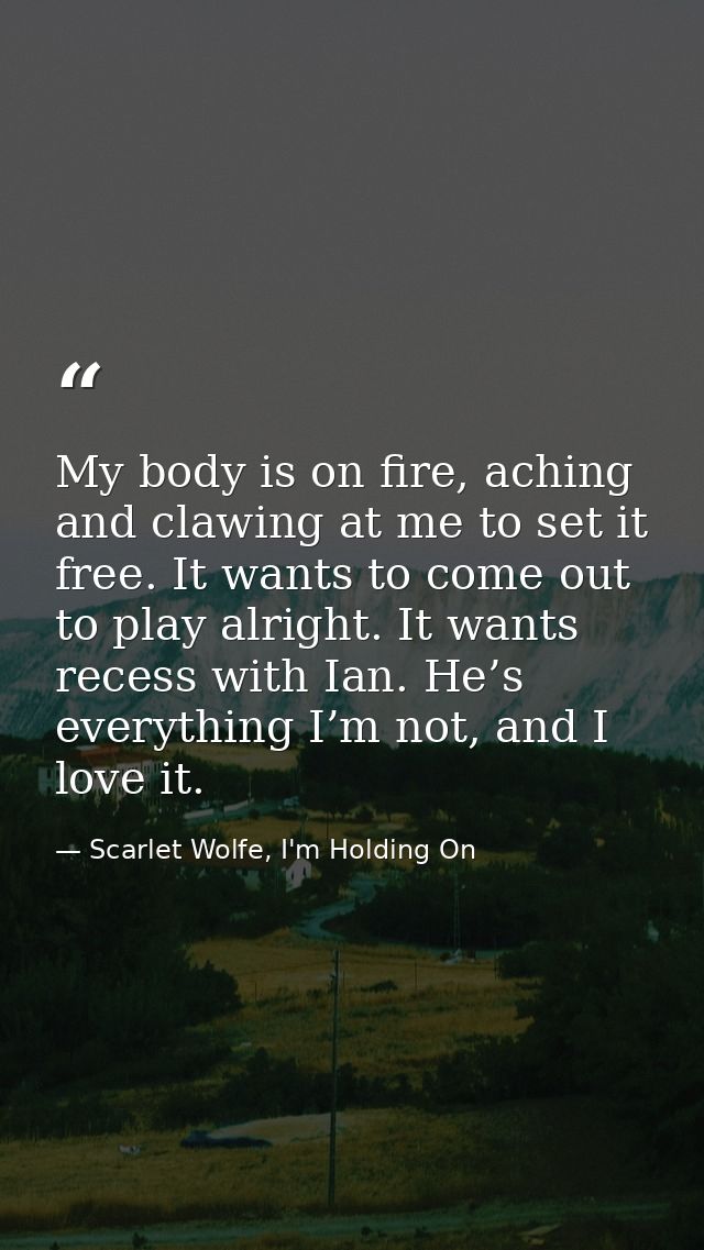 My body is on fire, aching and clawing at me to set it free. It wants to come out to play alright. It wants recess with  — Scarlet Wolfe, I'm Holding On