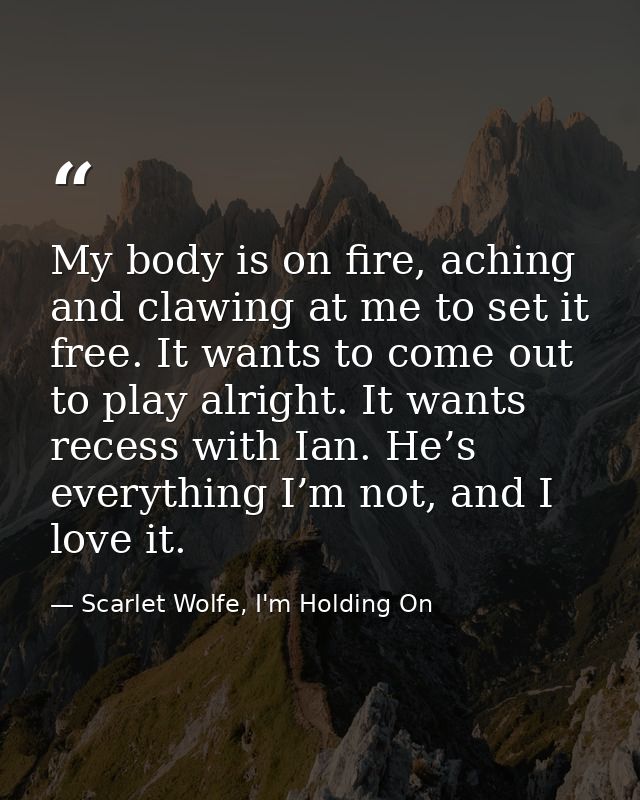 My body is on fire, aching and clawing at me to set it free. It wants to come out to play alright. It wants recess with  — Scarlet Wolfe, I'm Holding On