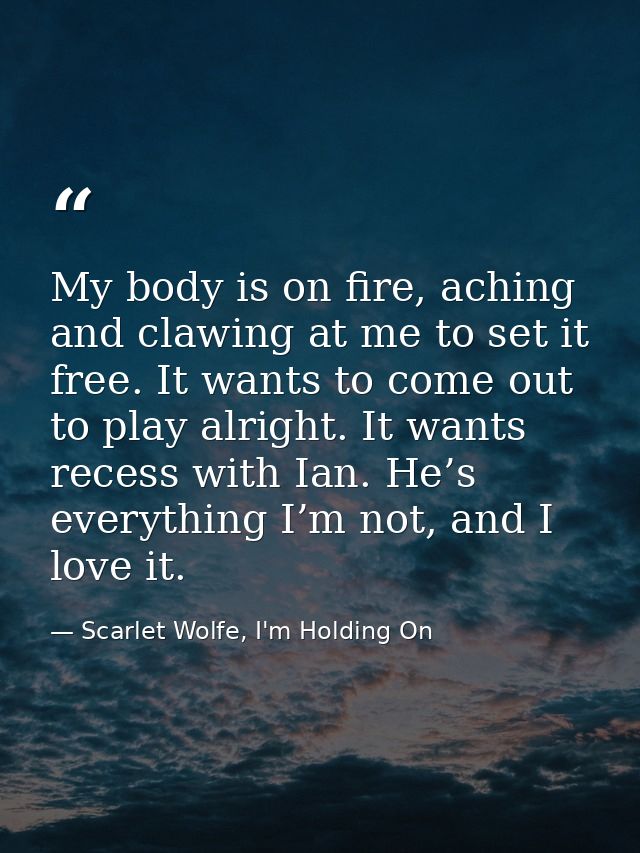 My body is on fire, aching and clawing at me to set it free. It wants to come out to play alright. It wants recess with  — Scarlet Wolfe, I'm Holding On