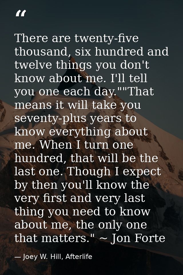 There are twenty-five thousand, six hundred and twelve things you don't know about me. I'll tell you one each day.""That — Joey W. Hill, Afterlife