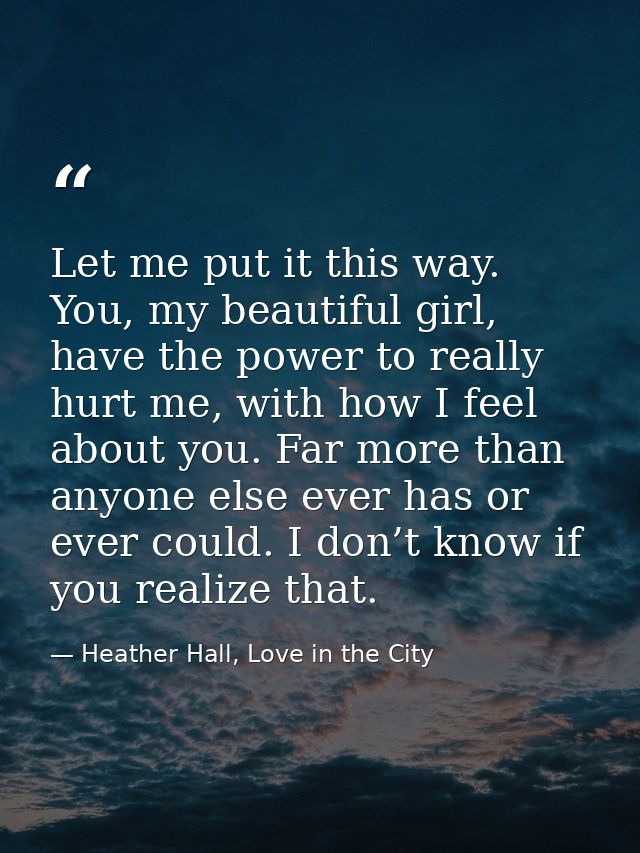 Let me put it this way. You, my beautiful girl, have the power to really hurt me, with how I feel about you. Far more th — Heather Hall, Love in the City