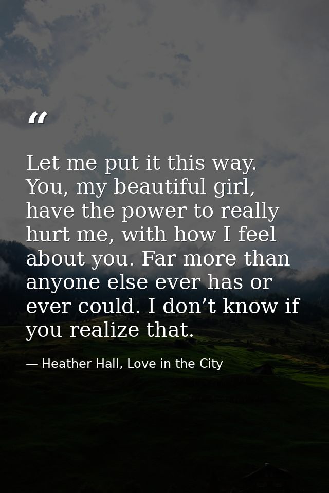 Let me put it this way. You, my beautiful girl, have the power to really hurt me, with how I feel about you. Far more th — Heather Hall, Love in the City