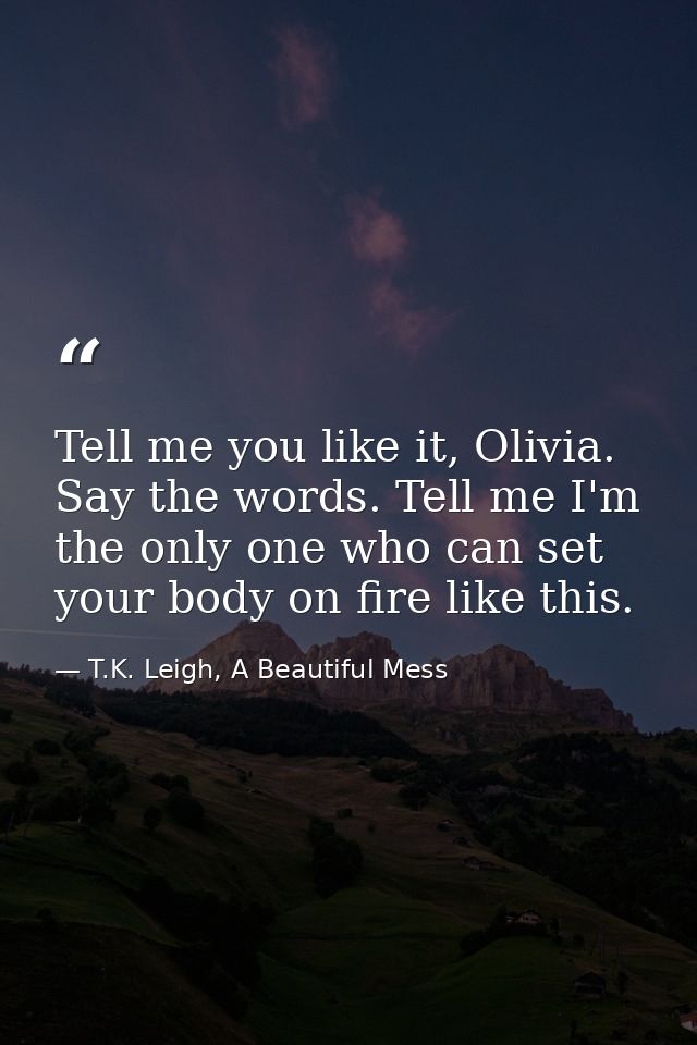 Tell me you like it, Olivia. Say the words. Tell me I'm the only one who can set your body on fire like this. — T.K. Leigh, A Beautiful Mess