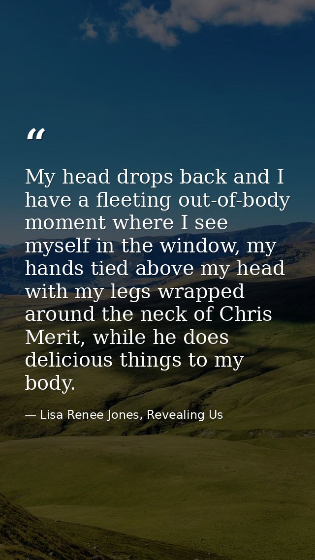 My head drops back and I have a fleeting out-of-body moment where I see myself in the window, my hands tied above my hea — Lisa Renee Jones, Revealing Us