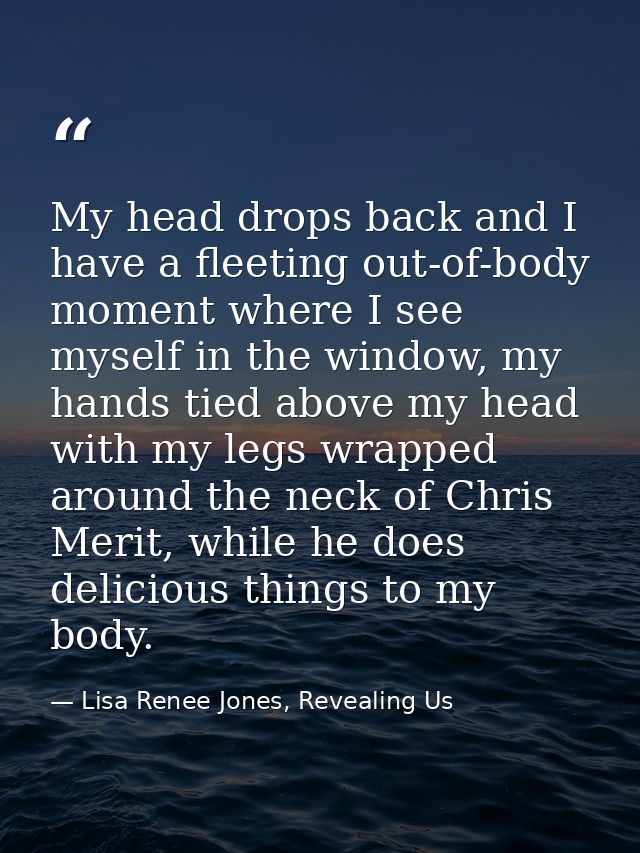 My head drops back and I have a fleeting out-of-body moment where I see myself in the window, my hands tied above my hea — Lisa Renee Jones, Revealing Us