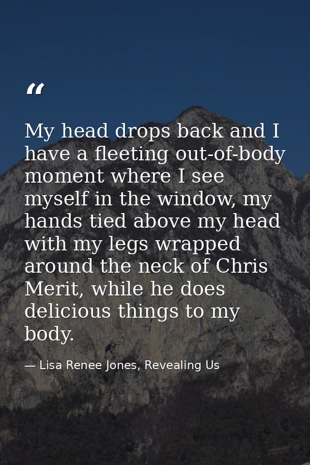 My head drops back and I have a fleeting out-of-body moment where I see myself in the window, my hands tied above my hea — Lisa Renee Jones, Revealing Us