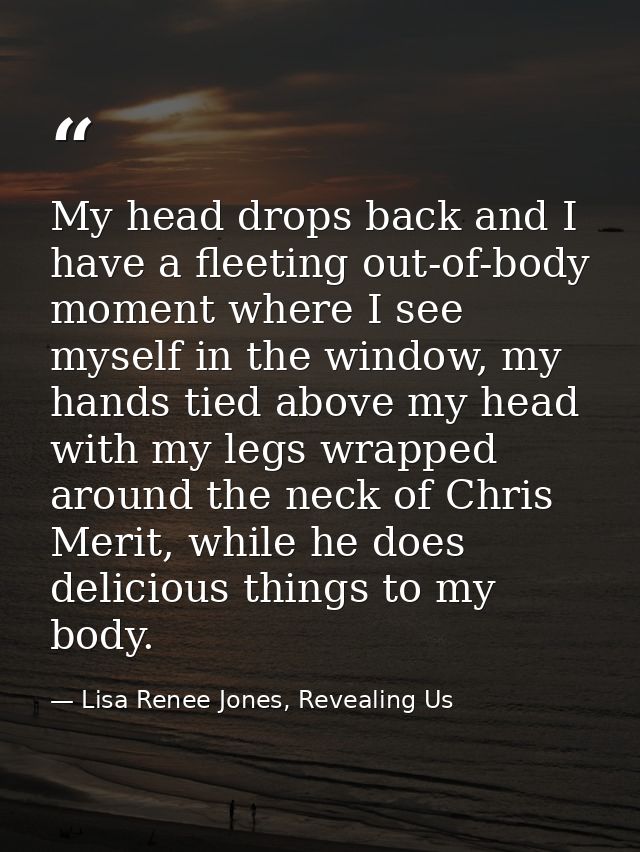 My head drops back and I have a fleeting out-of-body moment where I see myself in the window, my hands tied above my hea — Lisa Renee Jones, Revealing Us