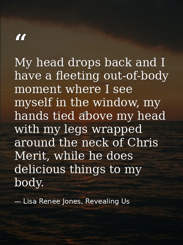 My head drops back and I have a fleeting out-of-body moment where I see myself in the window, my hands tied above my hea — Lisa Renee Jones, Revealing Us