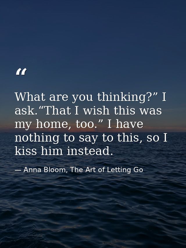 What are you thinking?” I ask.“That I wish this was my home, too.” I have nothing to say to this, so I kiss him instead. — Anna Bloom, The Art of Letting Go