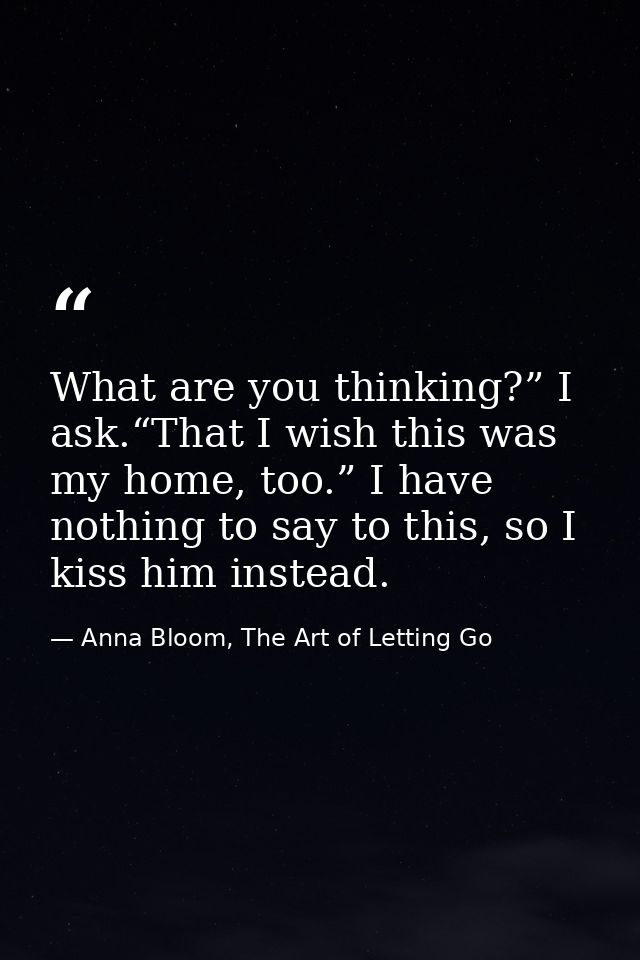 What are you thinking?” I ask.“That I wish this was my home, too.” I have nothing to say to this, so I kiss him instead. — Anna Bloom, The Art of Letting Go