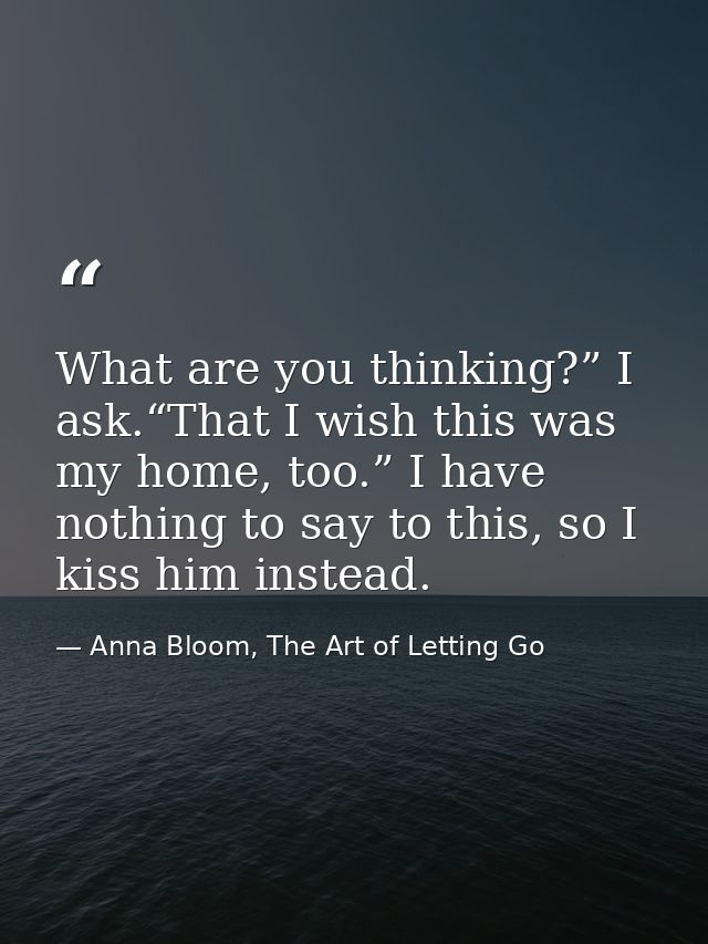 What are you thinking?” I ask.“That I wish this was my home, too.” I have nothing to say to this, so I kiss him instead. — Anna Bloom, The Art of Letting Go