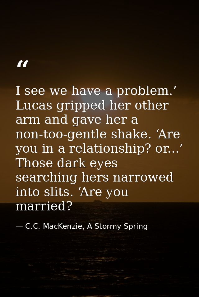 I see we have a problem.’ Lucas gripped her other arm and gave her a non-too-gentle shake. ‘Are you in a relationship? o — C.C. MacKenzie, A Stormy Spring