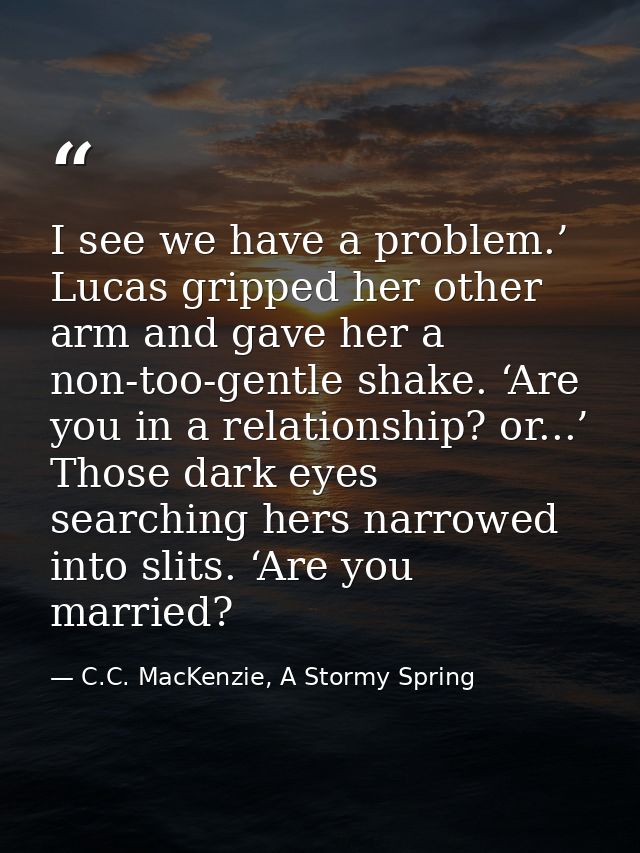 I see we have a problem.’ Lucas gripped her other arm and gave her a non-too-gentle shake. ‘Are you in a relationship? o — C.C. MacKenzie, A Stormy Spring