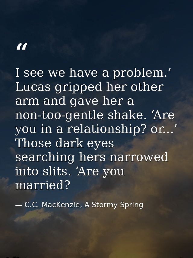 I see we have a problem.’ Lucas gripped her other arm and gave her a non-too-gentle shake. ‘Are you in a relationship? o — C.C. MacKenzie, A Stormy Spring