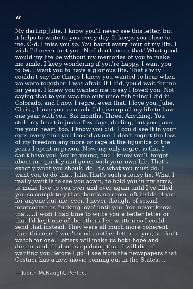 My darling Julie, I know you'll never see this letter, but it helps to write to you every day. It keeps you close to me. — Judith McNaught, Perfect
