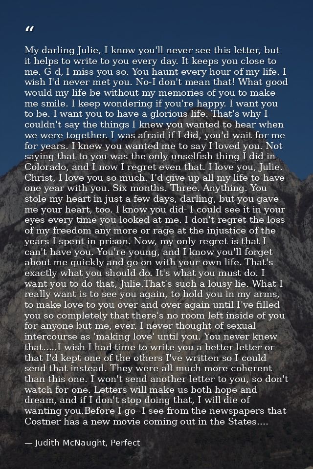 My darling Julie, I know you'll never see this letter, but it helps to write to you every day. It keeps you close to me. — Judith McNaught, Perfect