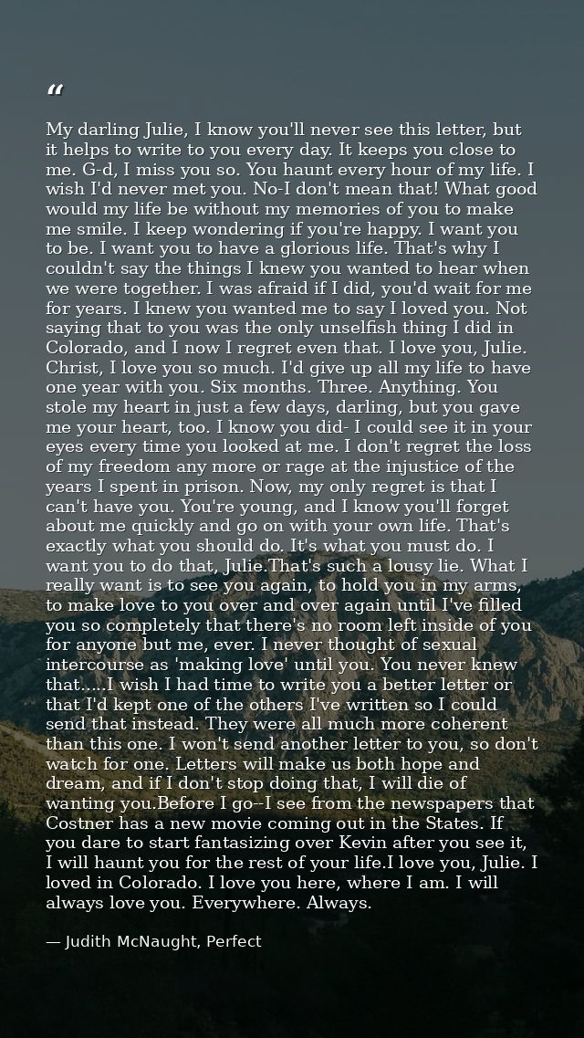 My darling Julie, I know you'll never see this letter, but it helps to write to you every day. It keeps you close to me. — Judith McNaught, Perfect