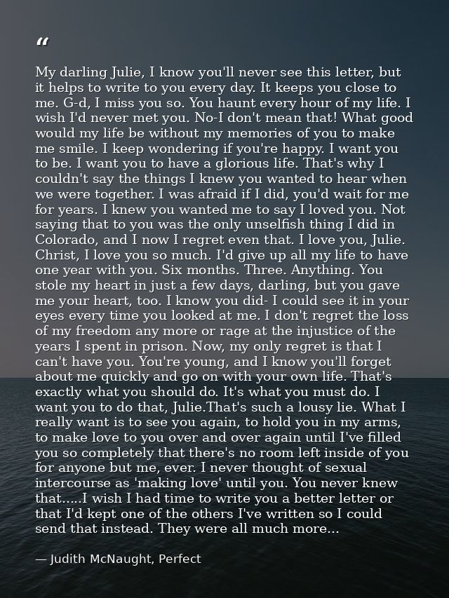 My darling Julie, I know you'll never see this letter, but it helps to write to you every day. It keeps you close to me. — Judith McNaught, Perfect