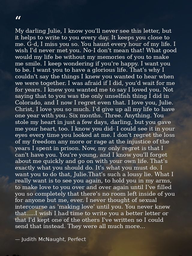 My darling Julie, I know you'll never see this letter, but it helps to write to you every day. It keeps you close to me. — Judith McNaught, Perfect