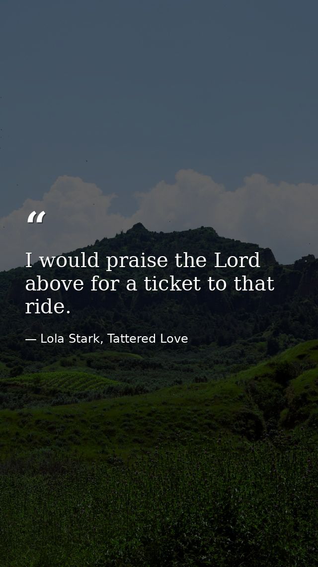 I would praise the Lord above for a ticket to that ride. — Lola Stark, Tattered Love