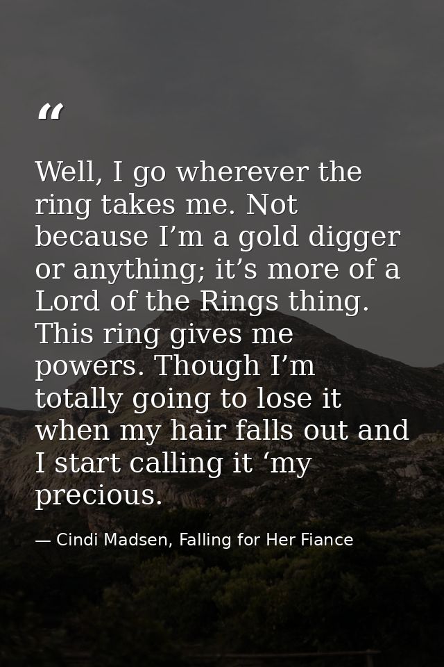 Well, I go wherever the ring takes me. Not because I’m a gold digger or anything; it’s more of a Lord of the Rings thing — Cindi Madsen, Falling for Her Fiance