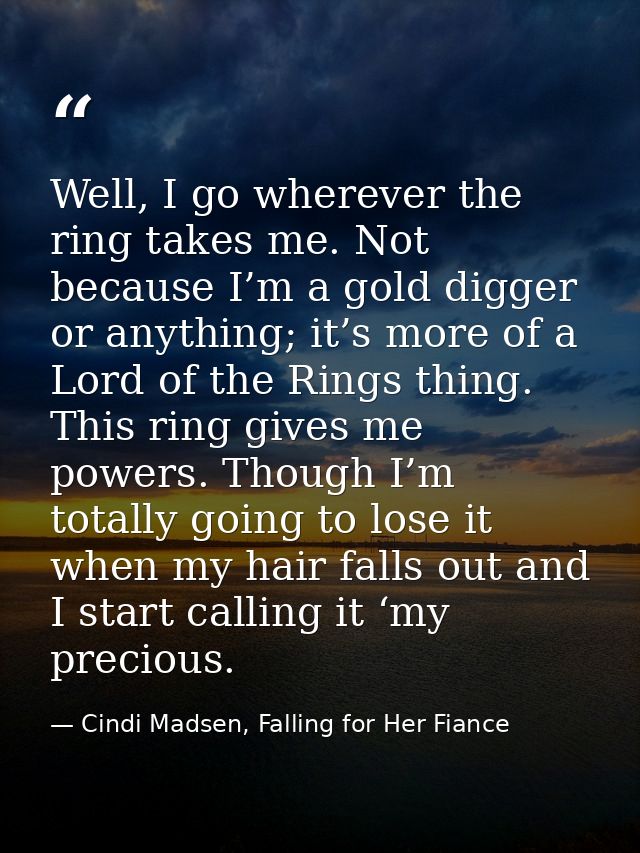 Well, I go wherever the ring takes me. Not because I’m a gold digger or anything; it’s more of a Lord of the Rings thing — Cindi Madsen, Falling for Her Fiance