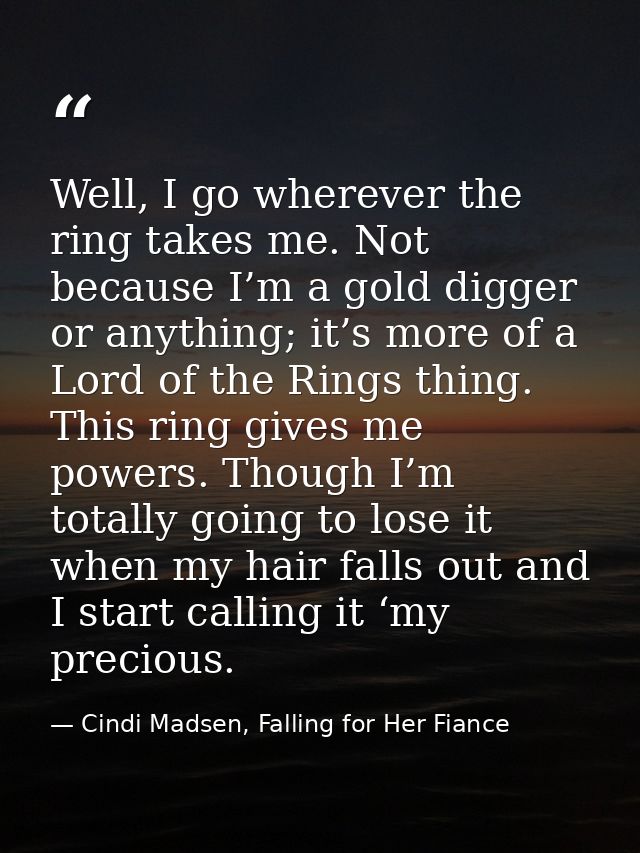 Well, I go wherever the ring takes me. Not because I’m a gold digger or anything; it’s more of a Lord of the Rings thing — Cindi Madsen, Falling for Her Fiance