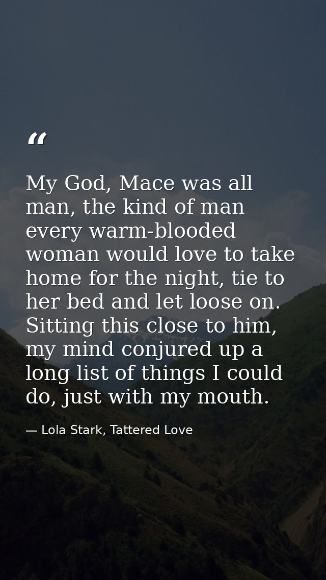 My God, Mace was all man, the kind of man every warm-blooded woman would love to take home for the night, tie to her bed — Lola Stark, Tattered Love