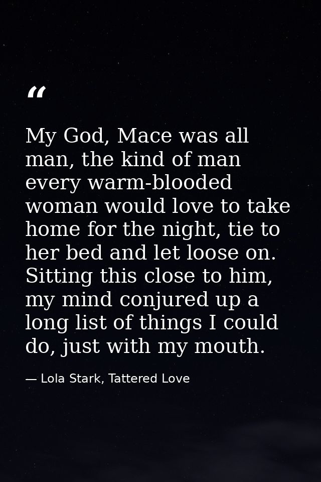 My God, Mace was all man, the kind of man every warm-blooded woman would love to take home for the night, tie to her bed — Lola Stark, Tattered Love