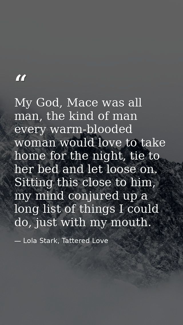 My God, Mace was all man, the kind of man every warm-blooded woman would love to take home for the night, tie to her bed — Lola Stark, Tattered Love