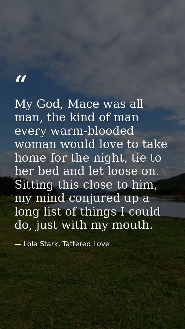 My God, Mace was all man, the kind of man every warm-blooded woman would love to take home for the night, tie to her bed — Lola Stark, Tattered Love